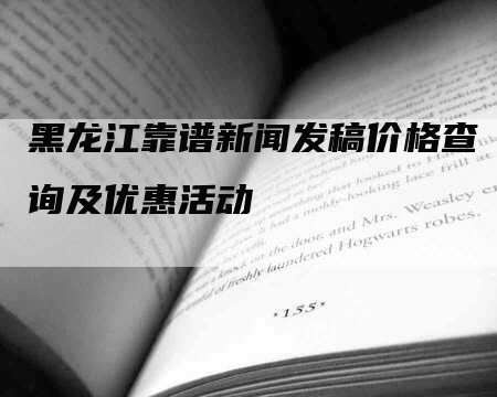 黑龙江靠谱新闻发稿价格查询及优惠活动