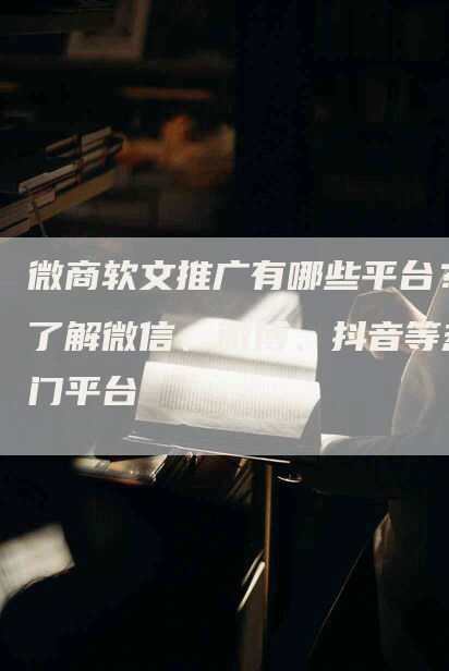 微商软文推广有哪些平台？了解微信、微博、抖音等热门平台