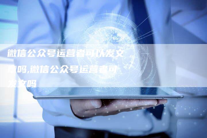 微信公众号运营者可以发文章吗,微信公众号运营者可发文吗