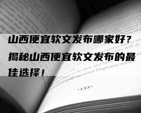 山西便宜软文发布哪家好？揭秘山西便宜软文发布的最佳选择！