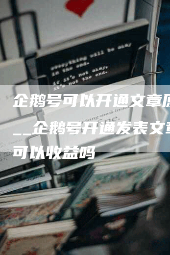 企鹅号可以开通文章原创吗__企鹅号开通发表文章就可以收益吗