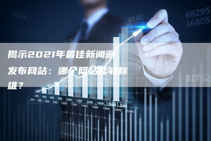 揭示2021年最佳新闻源发布网站：哪个网站能够称雄？