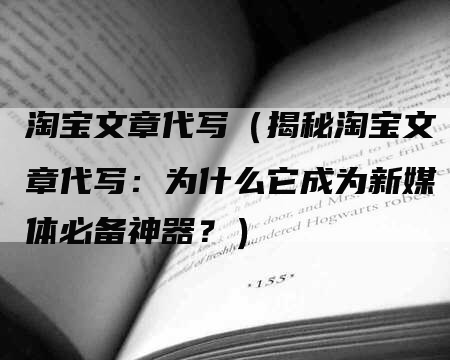 淘宝文章代写（揭秘淘宝文章代写：为什么它成为新媒体必备神器？）