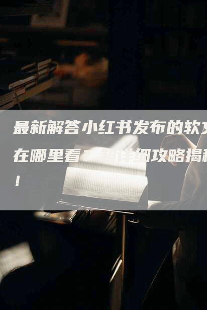 最新解答小红书发布的软文在哪里看？超详细攻略揭秘！