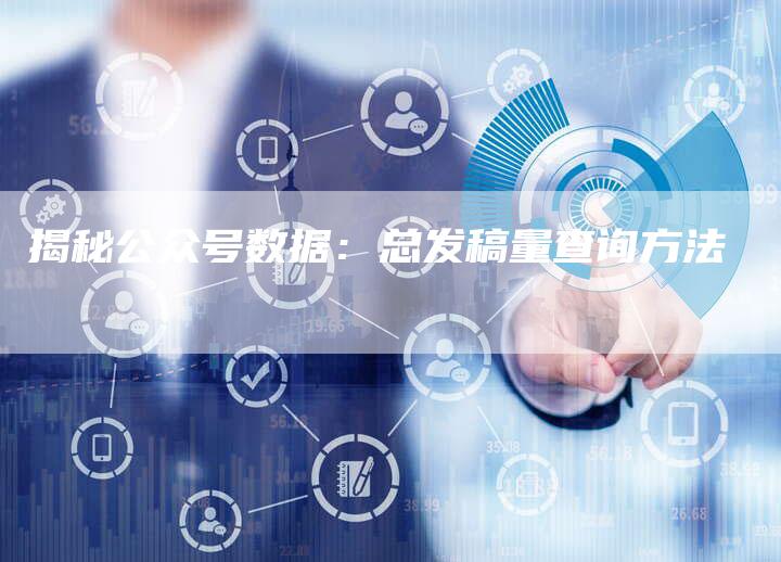 揭秘公众号数据：总发稿量查询方法