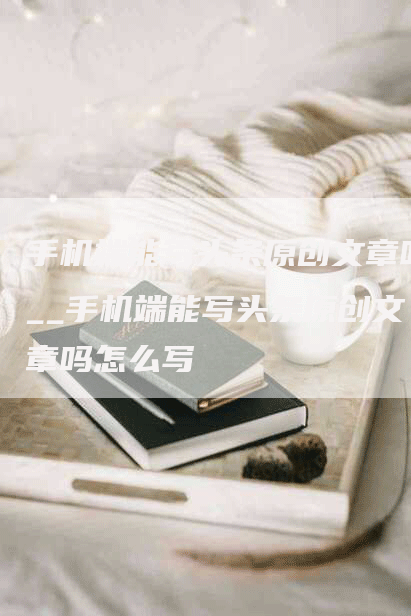 手机端能写头条原创文章吗__手机端能写头条原创文章吗怎么写