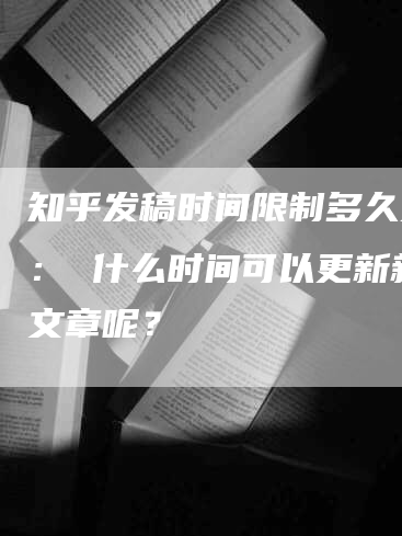 知乎发稿时间限制多久更新： 什么时间可以更新新的文章呢？